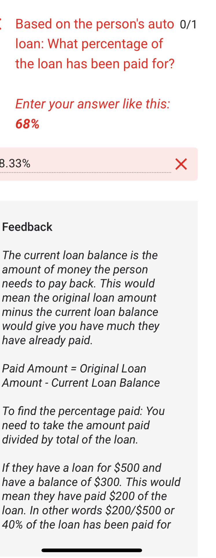 Based on the person's auto 0/1
loan: What percentage of
the loan has been paid for?
Enter your answer like this:
68%
8.33% X
Feedback
The current loan balance is the
amount of money the person
needs to pay back. This would
mean the original loan amount
minus the current loan balance
would give you have much they
have already paid.
Paid Amount = Original Loan
Amount - Current Loan Balance
To find the percentage paid: You
need to take the amount paid
divided by total of the loan.
If they have a loan for $500 and
have a balance of $300. This would
mean they have paid $200 of the
loan. In other words $200/$500 or
40% of the loan has been paid for