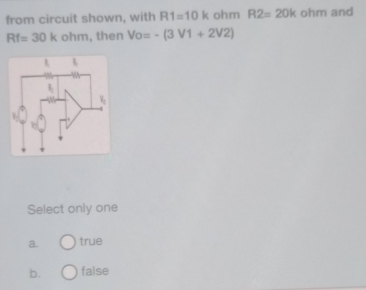 from circuit shown, with R1=10k ohm R2=20k ohm and
Rf=30k ohm, then Vo=-(3V1+2V2)
Select only one
a. true
b. false