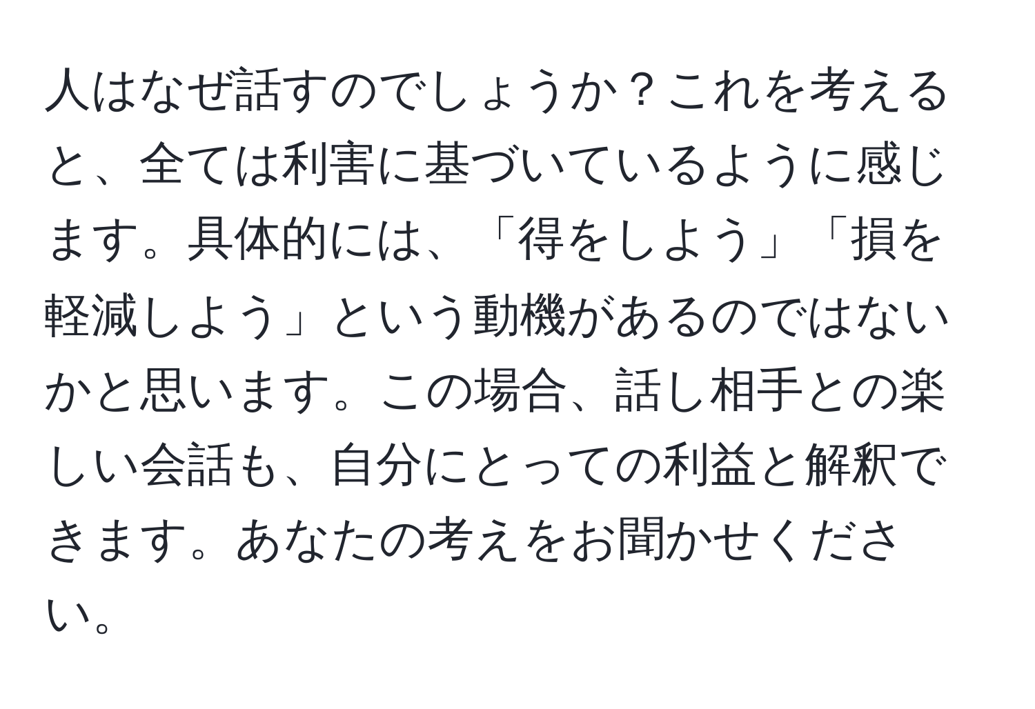 人はなぜ話すのでしょうか？これを考えると、全ては利害に基づいているように感じます。具体的には、「得をしよう」「損を軽減しよう」という動機があるのではないかと思います。この場合、話し相手との楽しい会話も、自分にとっての利益と解釈できます。あなたの考えをお聞かせください。