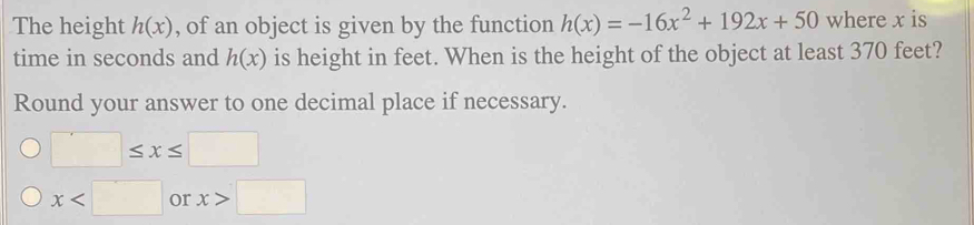 The height h(x) , of an object is given by the function h(x)=-16x^2+192x+50 where x is 
time in seconds and h(x) is height in feet. When is the height of the object at least 370 feet? 
Round your answer to one decimal place if necessary.
□ ≤ x≤ □
x or x>□