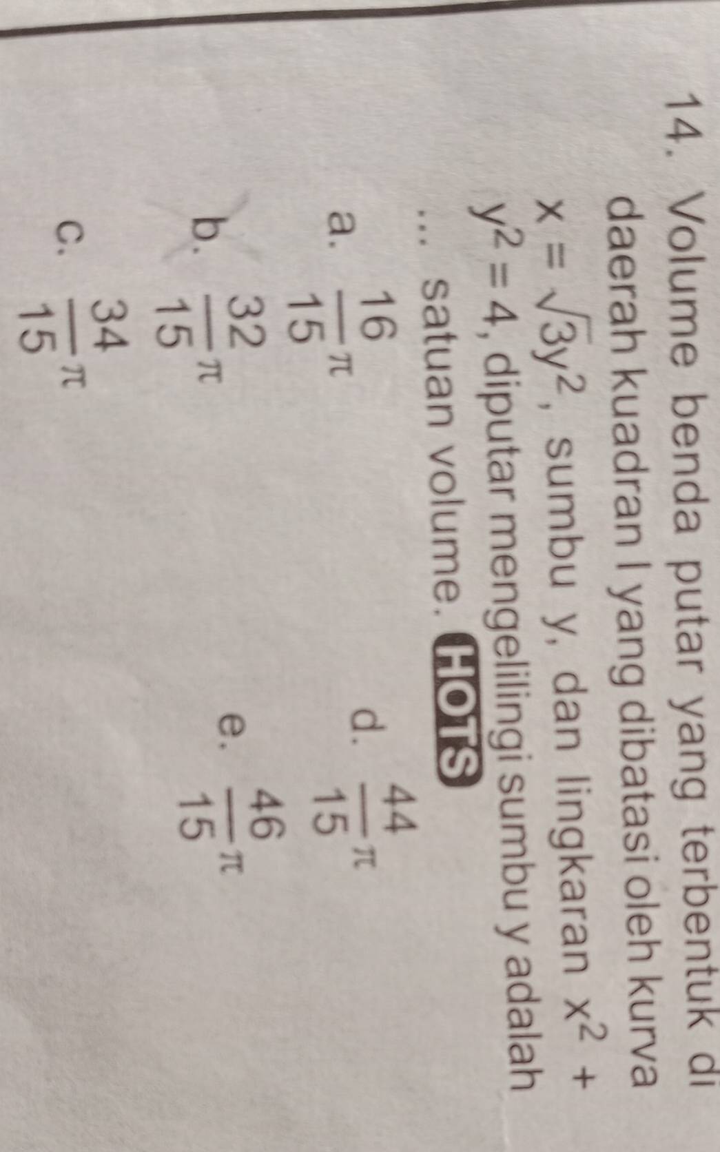 Volume benda putar yang terbentuk di
daerah kuadran I yang dibatasi oleh kurva
x=sqrt(3)y^2 , sumbu y, dan lingkaran x^2+
y^2=4 , diputar mengelilingi sumbu y adalah
... satuan volume. HOTS
a.  16/15 π
d.  44/15 π
b.  32/15 π
e.  46/15 π
C.  34/15 π