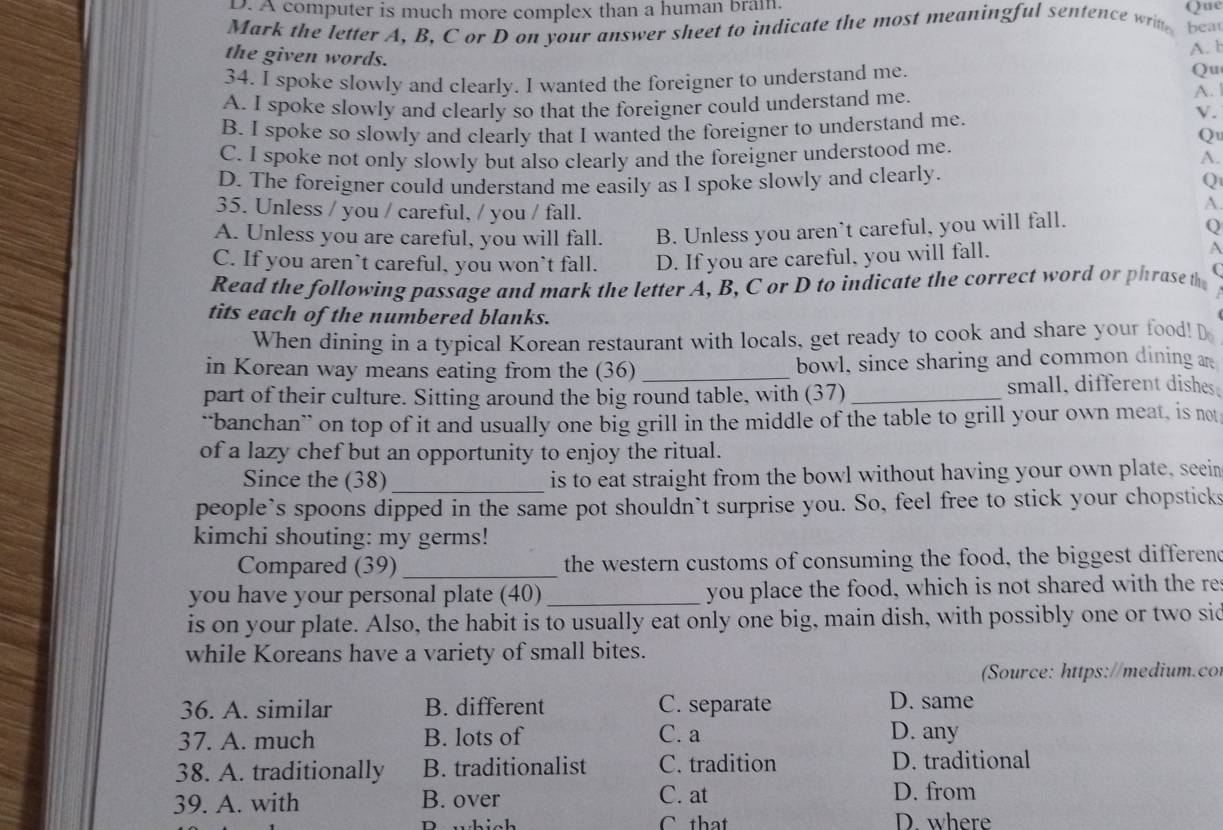 A computer is much more complex than a human brai Qne
Mark the letter A, B, C or D on your answer sheet to indicate the most meaningful sentence wrin bea
A. b
the given words. A.
34. I spoke slowly and clearly. I wanted the foreigner to understand me.
Qu
A. I spoke slowly and clearly so that the foreigner could understand me. V .
B. I spoke so slowly and clearly that I wanted the foreigner to understand me.
Q
C. I spoke not only slowly but also clearly and the foreigner understood me.
A.
D. The foreigner could understand me easily as I spoke slowly and clearly.
Q
35. Unless / you / careful, / you / fall.
A.
A. Unless you are careful, you will fall. B. Unless you aren’t careful, you will fall.
Q
C. If you aren’t careful, you won't fall. D. If you are careful, you will fall.
A
Read the following passage and mark the letter A, B, C or D to indicate the correct word or phrase th (
tits each of the numbered blanks.
When dining in a typical Korean restaurant with locals, get ready to cook and share your food! D
in Korean way means eating from the (36) _bowl, since sharing and common dining 
part of their culture. Sitting around the big round table, with (37)_
small, different dishes
“banchan” on top of it and usually one big grill in the middle of the table to grill your own meat, is not
of a lazy chef but an opportunity to enjoy the ritual.
Since the (38)_ is to eat straight from the bowl without having your own plate, seein
people’s spoons dipped in the same pot shouldn’t surprise you. So, feel free to stick your chopsticks
kimchi shouting: my germs!
Compared (39)_ the western customs of consuming the food, the biggest differend
you have your personal plate (40) _you place the food, which is not shared with the re
is on your plate. Also, the habit is to usually eat only one big, main dish, with possibly one or two sid
while Koreans have a variety of small bites.
Source: https://medium.co
36. A. similar B. different C. separate D. same
37. A. much B. lots of C. a
D. any
38. A. traditionally B. traditionalist C. tradition D. traditional
C. at
39. A. with B. over D. from
P which C that D where