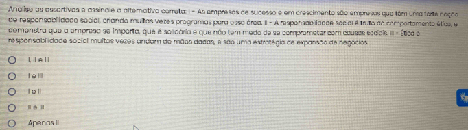 Analise as assertivas e assinale a alternativa correta: 1 - As empresas de sucesso e em crescimento são empresas que têm uma forte noção
de responsabilidade social, criando muitas vezes programas para essa área. II - A responsabilidade social é fruto do comportamento ético, e
demonstra que a empresa se importa, que é solidária e que não tem medo de se comprometer com causas sociais III - Ética e
responsabilidade social muitas vezes andam de mãos dadas, e são uma estratégia de expansão de negócios.
l,ⅡeⅢ
leⅢ
l e ll
t
Apenas II