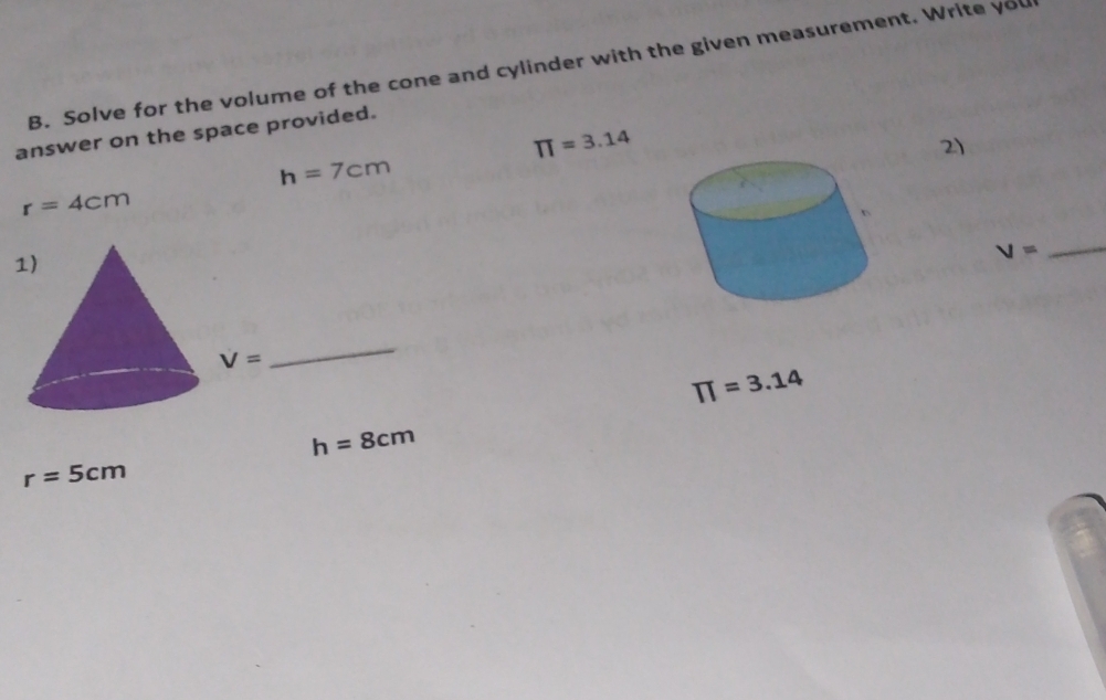 Solve for the volume of the cone and cylinder with the given measurement. Write you 
answer on the space provided.
π =3.14
2)
h=7cm
r=4cm
_ V=
V=
_
π =3.14
h=8cm
r=5cm