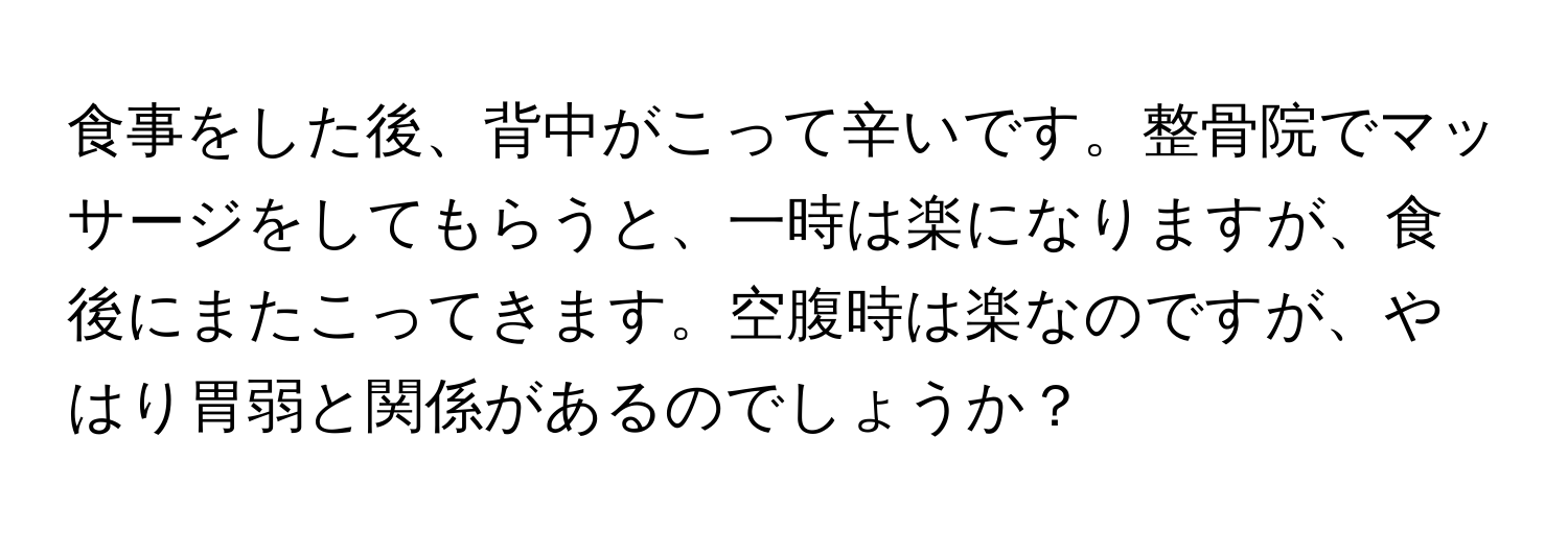 食事をした後、背中がこって辛いです。整骨院でマッサージをしてもらうと、一時は楽になりますが、食後にまたこってきます。空腹時は楽なのですが、やはり胃弱と関係があるのでしょうか？