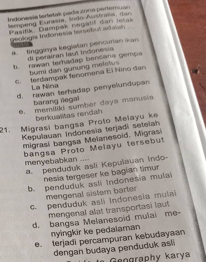 Indonesia terletak pada zona pertemuan
lempeng Eurasia, Indo-Australia, dan
Pasifik. Dampak negatif dari letak
geologis Indonesia tersebut adalah ....
a. tingginya kegiatan pencurian ikan
di perairan laut Indonesia
b. rawan terhadap bencana gempa
bumi dan gunung meletus
c. terdampak fenomena El Nino dan
La Nina
d. rawan terhadap penyelundupan
barang ilegal
e. memiliki sumber daya manusia
berkualitas rendah
21. Migrasi bangsa Proto Melayu ke
Kepulauan Indonesia terjadi setelah
migrasi bangsa Melanesoid. Migrasi
bangsa Proto Melayu tersebut
menyebabkan ....
a. penduduk asli Kepulauan Indo-
nesia tergeser ke bagian timur
b. penduduk asli Indonesia mulai
mengenal sistem barter
c. penduduk asli Indonesia mulai
mengenal alat transportasi laut
d. bangsa Melanesoid mulai me-
nyingkir ke pedalaman
e. terjadi percampuran kebudayaan
dengan budaya penduduk asli
t e ography karya