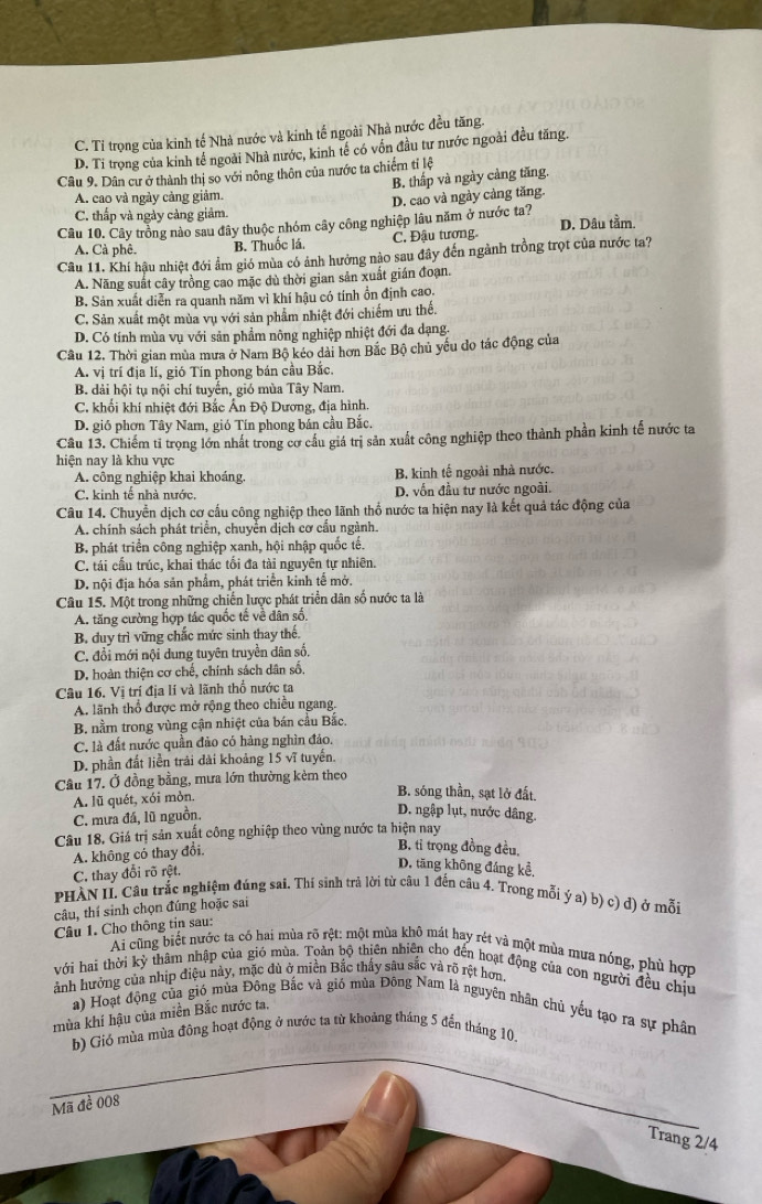 C. Tỉ trọng của kinh tế Nhà nước và kinh tế ngoài Nhà nước đều tăng.
D. Ti trọng của kinh tế ngoài Nhà nước, kinh tế có vốn đầu tư nước ngoài đều tăng.
Câu 9. Dân cư ở thành thị so với nông thôn của nước ta chiếm tỉ lệ
B. thấp và ngày cảng tăng.
A. cao và ngày cảng giảm.
C. thấp và ngày cảng giảm. D. cao và ngày cảng tăng.
Câu 10. Cây trồng nào sau đây thuộc nhóm cây công nghiệp lâu năm ở nước ta? D. Dâu tầm.
A. Cà phê. B. Thuốc lá, C. Đậu tương.
Câu 11. Khí hậu nhiệt đới ẩm gió mùa có ảnh hưởng nào sau đây đến ngành trồng trọt của nước ta?
A. Năng suất cây trồng cao mặc dù thời gian sản xuất gián đoạn.
B. Sản xuất diễn ra quanh năm vì khí hậu có tính ồn định cao.
C. Sản xuất một mùa vụ với sản phẩm nhiệt đới chiếm ưu thể.
D. Có tính mùa vụ với sản phẩm nông nghiệp nhiệt đới đa dạng.
Câu 12, Thời gian mùa mưa ở Nam Bộ kéo dài hơn Bắc Bộ chủ yếu do tác động của
A. vị trí địa lí, gió Tín phong bán cầu Bắc.
B. dải hội tụ nội chí tuyến, gió mùa Tây Nam.
C. khổi khí nhiệt đới Bắc Ấn Độ Dương, địa hình.
D. gió phơn Tây Nam, gió Tín phong bán cầu Bắc.
Câu 13. Chiếm tỉ trọng lớn nhất trong cơ cầu giá trị sản xuất công nghiệp theo thành phần kinh tế nước ta
hiện nay là khu vực
A. công nghiệp khai khoáng, B. kinh tế ngoài nhà nước.
C. kinh tế nhà nước, D. vốn đầu tư nước ngoài.
Câu 14. Chuyển dịch cơ cấu công nghiệp theo lãnh thổ nước ta hiện nay là kết quả tác động của
A. chính sách phát triển, chuyển dịch cơ cầu ngành.
B. phát triển công nghiệp xanh, hội nhập quốc tế.
C. tái cầu trúc, khai thác tối đa tài nguyên tự nhiên.
D. nội địa hóa sản phẩm, phát triển kinh tế mở.
Câu 15. Một trong những chiến lược phát triển dân số nước ta là
A. tăng cường hợp tác quốc tế về dân số.
B. duy trì vững chắc mức sinh thay thể
C. đổi mới nội dung tuyên truyền dân số,
D. hoàn thiện cơ chế, chính sách dân số.
Câu 16. Vị trí địa lí và lãnh thổ nước ta
A. lãnh thổ được mở rộng theo chiều ngang.
B. nằm trong vùng cận nhiệt của bán cầu Bắc.
C. là đất nước quần đảo có hàng nghìn đảo.
D. phần đất liền trải đài khoảng 15 vĩ tuyển.
Câu 17. Ở đồng bằng, mưa lớn thường kẻm theo
A. lũ quét, xói mòn.
B. sóng thần, sạt lở đất.
C. mưa đá, lũ nguồn.
D. ngập lụt, nước dâng.
Câu 18. Giá trị sản xuất công nghiệp theo vùng nước ta hiện nay
A. không có thay đổi.
B. tỉ trọng đồng đều.
C. thay đổi rõ rệt.
D. tăng không đáng kể.
PHÀN II. Câu trắc nghiệm đúng sai. Thí sinh trả lời từ câu 1 đến câu 4. Trong mỗi ý a) b) c) d) ở mỗi
câu, thí sinh chọn đúng hoặc sai
Câu 1. Cho thông tin sau:
Ai cũng biết nước tạ có hai mùa rõ rệt: một mùa khô mát hay rét và một mùa mưa nóng, phù hợp
với hai thời kỳ thâm nhập của gió mùa. Toàn bộ thiên nhiên cho đến hoạt động của con người đều chịu
ảnh hưởng của nhịp điệu này, mặc đù ở miền Bắc thấy sâu sắc và rõ rệt hơn.
a) Hoạt động của gió mùa Đông Bắc và gió mùa Đông Nam là nguyên nhân chủ yếu tạo ra sự phân
mùa khí hậu của miền Bắc nước ta.
b) Gió mùa mùa đông hoạt động ở nước ta từ khoảng tháng 5 đến tháng 10.
Mã đề 008
Trang 2/4