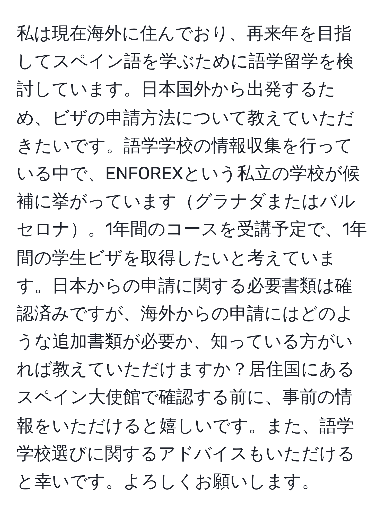 私は現在海外に住んでおり、再来年を目指してスペイン語を学ぶために語学留学を検討しています。日本国外から出発するため、ビザの申請方法について教えていただきたいです。語学学校の情報収集を行っている中で、ENFOREXという私立の学校が候補に挙がっていますグラナダまたはバルセロナ。1年間のコースを受講予定で、1年間の学生ビザを取得したいと考えています。日本からの申請に関する必要書類は確認済みですが、海外からの申請にはどのような追加書類が必要か、知っている方がいれば教えていただけますか？居住国にあるスペイン大使館で確認する前に、事前の情報をいただけると嬉しいです。また、語学学校選びに関するアドバイスもいただけると幸いです。よろしくお願いします。