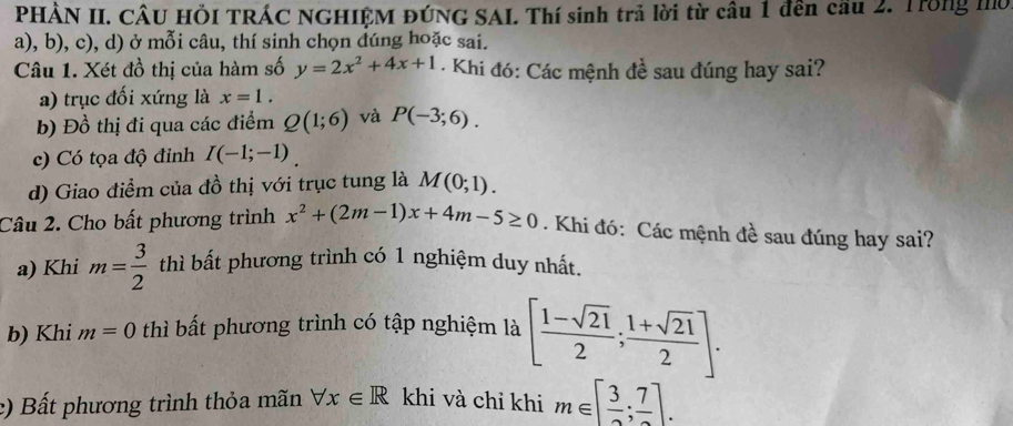 PHẢN II. CÂU HÖI TRÁC NGHIỆM ĐÚNG SAI. Thí sinh trả lời từ câu 1 đên cầu 2. Trong mờ
a), b), c), d) ở mỗi câu, thí sinh chọn đúng hoặc sai.
Câu 1. Xét đồ thị của hàm số y=2x^2+4x+1 - Khi đó: Các mệnh đề sau đúng hay sai?
a) trục đối xứng là x=1.
b) Đồ thị đi qua các điểm Q(1;6) và P(-3;6).
c) Có tọa độ đỉnh I(-1;-1)
d) Giao điểm của đồ thị với trục tung là M(0;1). 
Câu 2. Cho bất phương trình x^2+(2m-1)x+4m-5≥ 0 Khi đó: Các mệnh đề sau đúng hay sai?
a) Khi m= 3/2  thì bất phương trình có 1 nghiệm duy nhất.
b) Khi m=0 thì bất phương trình có tập nghiệm là [ (1-sqrt(21))/2 ; (1+sqrt(21))/2 ].
c) Bất phương trình thỏa mãn forall x∈ R khi và chỉ khi m∈ [ 3/2 ;frac 7].