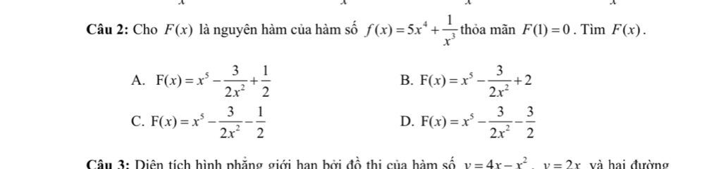 Cho F(x) là nguyên hàm của hàm số f(x)=5x^4+ 1/x^3  thỏa mãn F(1)=0. Tìm F(x).
A. F(x)=x^5- 3/2x^2 + 1/2  F(x)=x^5- 3/2x^2 +2
B.
C. F(x)=x^5- 3/2x^2 - 1/2  F(x)=x^5- 3/2x^2 - 3/2 
D.
Câu 3: Diên tích hình phẳng giới han bởi đồ thị của hàm số v=4x-x^2y=2x và hai đường