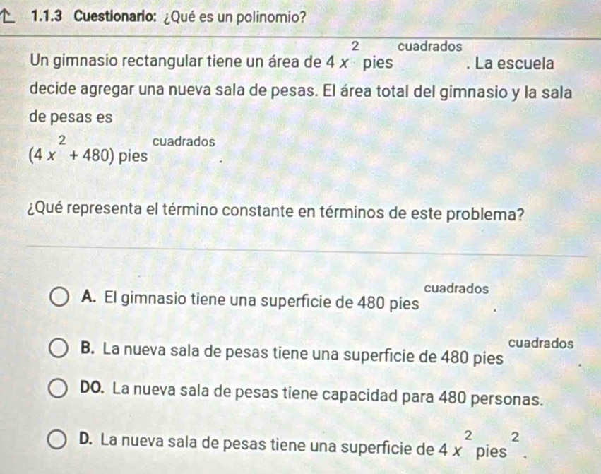 Cuestionario: ¿Qué es un polinomio?
cuadrados
Un gimnasio rectangular tiene un área de 4x^2 pies . La escuela
decide agregar una nueva sala de pesas. El área total del gimnasio y la sala
de pesas es
cuadrados
(4x^2+480) pies
¿Qué representa el término constante en términos de este problema?
cuadrados
A. El gimnasio tiene una superficie de 480 pies
cuadrados
B. La nueva sala de pesas tiene una superficie de 480 pies
DO. La nueva sala de pesas tiene capacidad para 480 personas.
D. La nueva sala de pesas tiene una superficie de 4x^2 pies^2