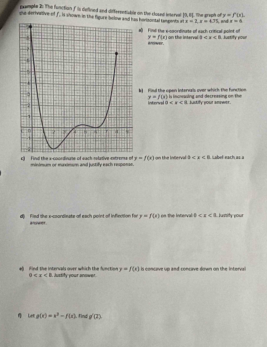 Example 2: The functionf is defined and differentiable on the closed interval [0,8]. The graph of y=f'(x), 
the derivative of f, is shown in the figure below and has horizontal tangents at x=2, x=4.75 , and x=6
a) Find the x-coordinate of each critical point of
y=f(x)
on the interval 0 .Justify your 
answer. 
b) Find the open intervals over which the function
y=f(x) is increasing and decreasing on the 
interval 0 . Justify your answer. 
c) Find the x-coordinate of each relative extrema of y=f(x) on the interval 0 Label each as a 
minimum or maximum and justify each response. 
d) Find the x-coordinate of each point of inflection for y=f(x) on the interval 0 . Justify your 
answer. 
e) Find the Intervals over which the function y=f(x) is concave up and concave down on the interval
0 . Justify your answer 
f) Let g(x)=x^2-f(x) Find g'(2),