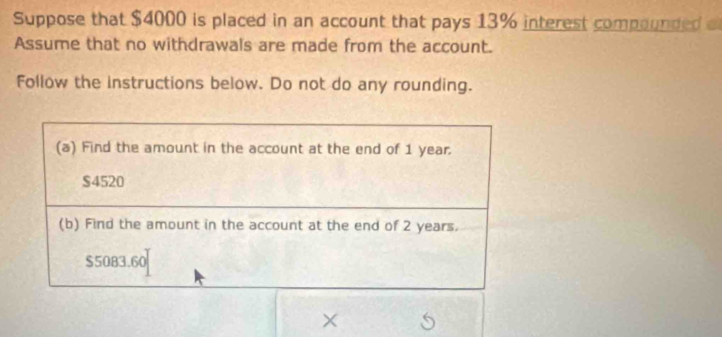 Suppose that $4000 is placed in an account that pays 13% interest compounded o 
Assume that no withdrawals are made from the account. 
Follow the instructions below. Do not do any rounding.