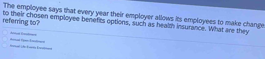 The employee says that every year their employer allows its employees to make change
referring to?
to their chosen employee benefits options, such as health insurance. What are they
Annual Enrollment
Annual Open Enrollment
Annual Life Events Enrollment