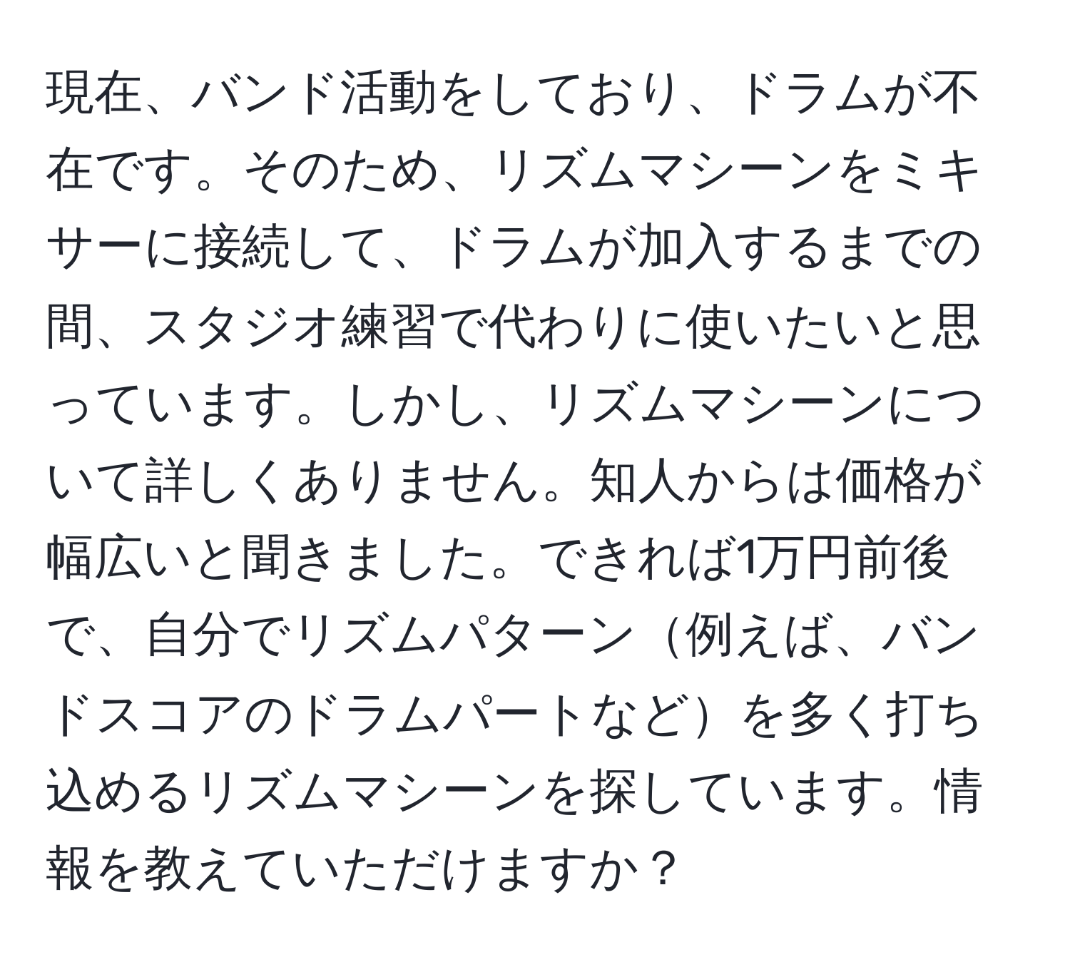 現在、バンド活動をしており、ドラムが不在です。そのため、リズムマシーンをミキサーに接続して、ドラムが加入するまでの間、スタジオ練習で代わりに使いたいと思っています。しかし、リズムマシーンについて詳しくありません。知人からは価格が幅広いと聞きました。できれば1万円前後で、自分でリズムパターン例えば、バンドスコアのドラムパートなどを多く打ち込めるリズムマシーンを探しています。情報を教えていただけますか？