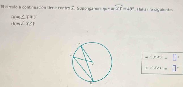 El círculo a continuación tiene centro Z. Supongamos que mwidehat XY=40°. Hallar lo siguiente. 
(a) m∠ XWY
(b) m∠ XZY
m∠ XWY= □°
m∠ XZY=□°