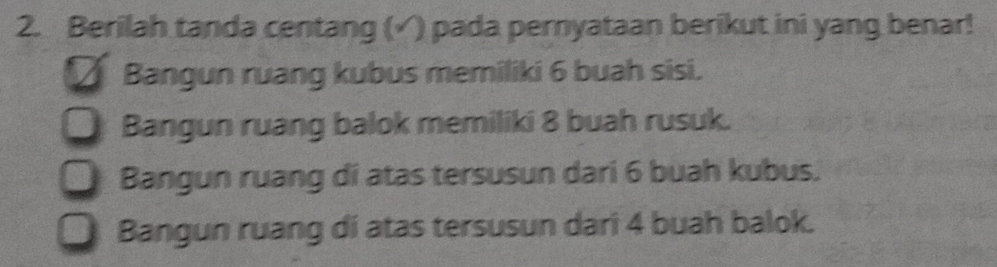 Berilah tanda centang (√) pada pernyataan berikut ini yang benar!
Bangun ruang kubus memiliki 6 buah sisi.
Bangun ruang balok memiliki 8 buah rusuk.
Bangun ruang di atas tersusun dari 6 buah kubus.
Bangun ruang di atas tersusun dari 4 buah balok.