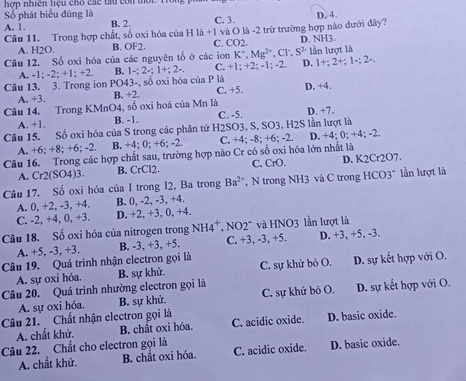 hợp nhiên liệu chó các tàu còn thời. Tồi
ố phát biểu đúng là
A. 1. B. 2. C. 3. D. 4.
Câu 11. Trong hợp chất, số oxi hóa của H là +1 và O là -2 trừ trường hợp nào dưới đây?
A. H2O. B. OF2. C. CO2. D. NH3.
Câu 12. Số oxi hóa của các nguyên tố ở các ion K*, Mg^(2+), Cl S^(2-) lần lượt là
A. -1; -2; +1; +2. B. 1-; 2-; 1+; 2- C. +1; +2; -1; -2. D. 1+;2+;1-;2-
Câu 13. 3. Trong ion PO43-, số oxi hóa của P là
A. +3. B. +2. C. +5. D. +4.
Câu 14. Trong KMnO4, số oxi hoá của Mn là D. +7.
A. +1. B. -1. C. -5.
Câu 15. Số oxi hóa của S trong các phân tử H2SO3, S, SO3, H2S lần lượt là
A. +6; +8; +6; -2. B. +4; 0; +6; -2. C. +4; -8; +6; -2. D. +4; 0; +4; -2.
Câu 16. Trong các hợp chất sau, trường hợp nào Cr có số oxi hóa lớn nhất là
A. Cr2(SO4)3. B. CrCl2. C. CrO. D. K2Cr2O7.
Câu 17. Số oxi hóa của I trong I2, Ba trong Ba^(2+) ,  N trong NH3 và C trong HCO3~ lần lượt là
A. 0, +2, -3, +4. B. 0, -2, -3, +4.
C. -2, +4, 0, +3. D. +2, +3, 0, +4.
Câu 18. Số oxi hóa của nitrogen trong NH4^+ ''  NO2'' và HNO3 lần lượt là
A. +5, -3, +3. B. -3, +3, +5. C. +3, -3, +5. D. +3, +5, -3.
Câu 19. Quá trình nhận electron gọi là C. sự khử bỏ O. D. sự kết hợp với O.
A. sự oxi hóa. B. sự khử.
Câu 20. Quá trình nhường electron gọi là
A. sự oxi hóa. B. sự khử. C. sự khử bỏ O. D. sự kết hợp với O.
Câu 21. Chất nhận electron gọi là
A. chất khử. B. chất oxi hóa. C. acidic oxide. D. basic oxide.
Câu 22. Chất cho electron gọi là C. acidic oxide. D. basic oxide.
A. chất khử. B. chất oxi hóa.