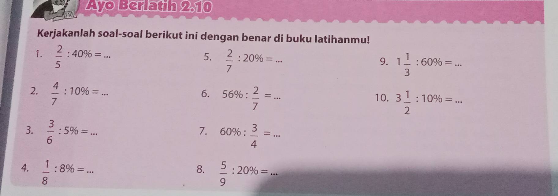 Ayo Berlatih 2.10 
Kerjakanlah soal-soal berikut ini dengan benar di buku latihanmu! 
1.  2/5 :40% =... _ 
5.  2/7 :20% =... _ 
9. 1 1/3 :60% = _ 
2.  4/7 :10% =... 
6. 56% : 2/7 =... _ 10. 3 1/2 :10% =... _ 
3.  3/6 :5% =... 
7. 60% : 3/4 =... _ 
4.  1/8 :8% =... _ 
8.  5/9 :20% =... _