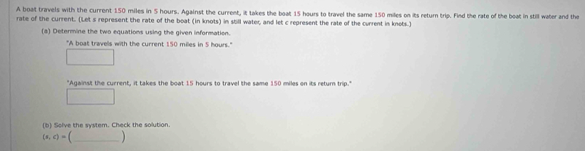 A boat travels with the current 150 miles in 5 hours. Against the current, it takes the boat 15 hours to travel the same 150 miles on its return trip. Find the rate of the boat in still water and the 
rate of the current. (Let s represent the rate of the boat (in knots) in still water, and let c represent the rate of the current in knots.) 
(a) Determine the two equations using the given information. 
"A boat travels with the current 150 miles in 5 hours." 
"Against the current, it takes the boat 15 hours to travel the same 150 miles on its return trip." 
(b) Solve the system. Check the solution. 
_ (s,c)=(_ )