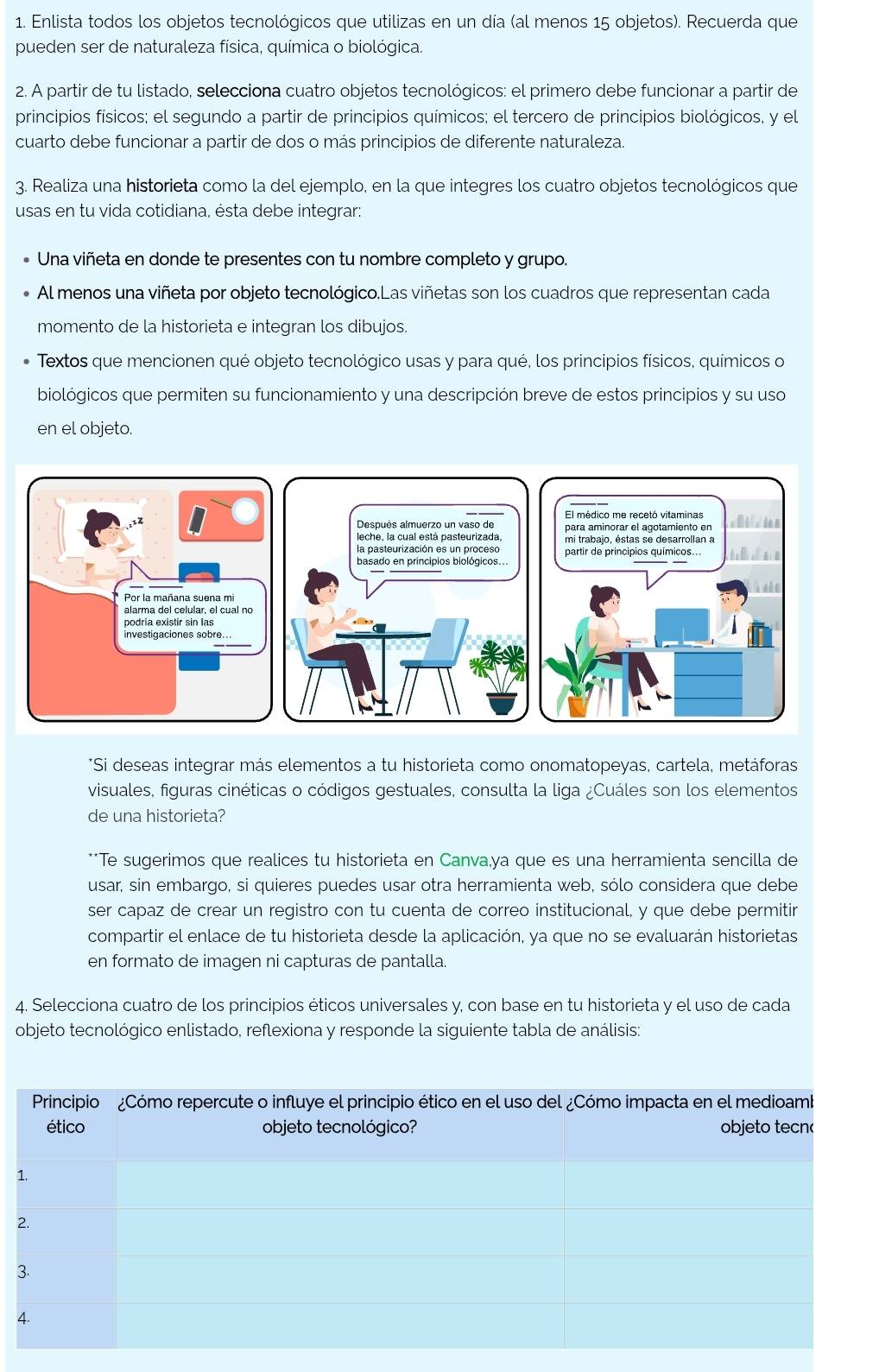 Enlista todos los objetos tecnológicos que utilizas en un día (al menos 15 objetos). Recuerda que
pueden ser de naturaleza física, química o biológica.
2. A partir de tu listado, selecciona cuatro objetos tecnológicos: el primero debe funcionar a partir de
principios físicos; el segundo a partir de principios químicos; el tercero de principios biológicos, y el
cuarto debe funcionar a partir de dos o más principios de diferente naturaleza.
3. Realiza una historieta como la del ejemplo, en la que integres los cuatro objetos tecnológicos que
usas en tu vida cotidiana, ésta debe integrar:
Una viñeta en donde te presentes con tu nombre completo y grupo.
Al menos una viñeta por objeto tecnológico.Las viñetas son los cuadros que representan cada
momento de la historieta e integran los dibujos.
Textos que mencionen qué objeto tecnológico usas y para qué, los principios físicos, químicos o
biológicos que permiten su funcionamiento y una descripción breve de estos principios y su uso
en el objeto.
*Si deseas integrar más elementos a tu historieta como onomatopeyas, cartela, metáforas
visuales, figuras cinéticas o códigos gestuales, consulta la liga ¿Cuáles son los elementos
de una historieta?
**Te sugerimos que realices tu historieta en Canva,ya que es una herramienta sencilla de
usar, sin embargo, si quieres puedes usar otra herramienta web, sólo considera que debe
ser capaz de crear un registro con tu cuenta de correo institucional, y que debe permitir
compartir el enlace de tu historieta desde la aplicación, ya que no se evaluarán historietas
en formato de imagen ni capturas de pantalla.
4. Selecciona cuatro de los principios éticos universales y, con base en tu historieta y el uso de cada
objeto tecnológico enlistado, reflexiona y responde la siguiente tabla de análisis: