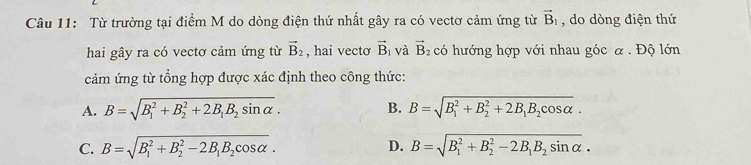 Từ trường tại điểm M do dòng điện thứ nhất gây ra có vectơ cảm ứng từ vector B_1 , do dòng điện thứ
hai gây ra có vectơ cảm ứng từ vector B_2 , hai vecto vector B_1 và vector B_2 có hướng hợp với nhau góc α . Độ lớn
cảm ứng từ tổng hợp được xác định theo công thức:
B.
A. B=sqrt (B_1)^2+B_2^(2+2B_1)B_2sin alpha . B=sqrt (B_1)^2+B_2^(2+2B_1)B_2cos alpha .
C. B=sqrt (B_1)^2+B_2^(2-2B_1)B_2cos alpha . D. B=sqrt (B_1)^2+B_2^(2-2B_1)B_2sin alpha .