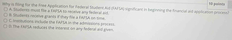 Why is filing for the Free Application for Federal Student Aid (FAFSA) significant in beginning the financial aid application process?
A. Students must file a FAFSA to receive any federal aid.
B. Students receive grants if they file a FAFSA on time.
C. Institutions include the FAFSA in the admissions process.
D. The FAFSA reduces the interest on any federal aid given.