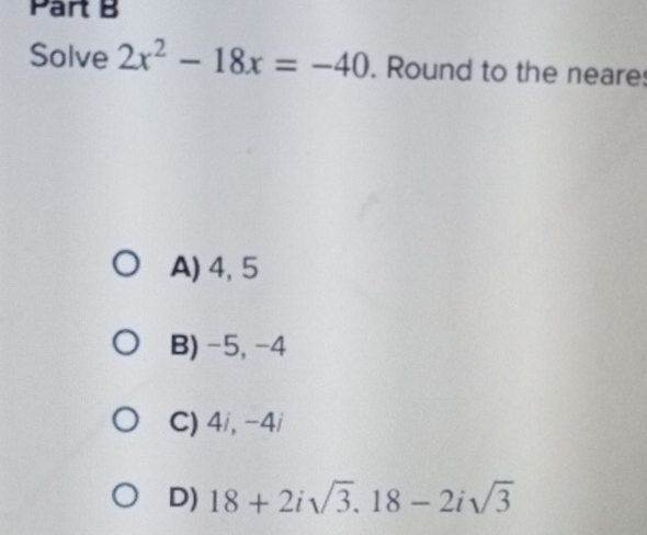 Solve 2x^2-18x=-40. Round to the neares
A) 4, 5
B) -5, -4
C) 4 i, -4i
D) 18+2isqrt(3), 18-2isqrt(3)