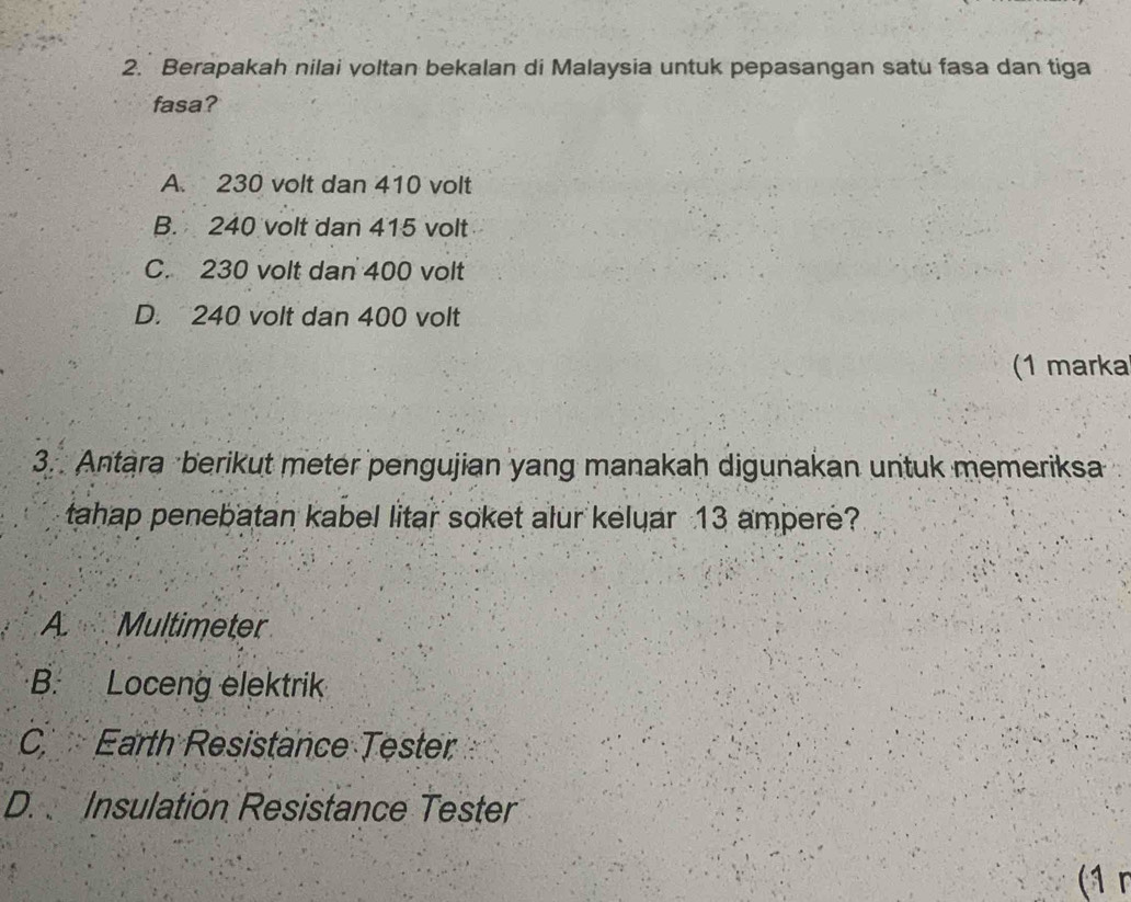 Berapakah nilai voltan bekalan di Malaysia untuk pepasangan satu fasa dan tiga
fasa?
A. 230 volt dan 410 volt
B. 240 volt dan 415 volt
C. 230 volt dan 400 volt
D. 240 volt dan 400 volt
(1 marka
3. Antara berikut meter pengujian yang manakah digunakan untuk memeriksa
tahap penebatan kabel litar soket alur kelyar 13 ampere?
A Multimeter
B. Loceng elektrik
C Earth Resistance Tester
D. Insulation Resistance Tester
(1 r