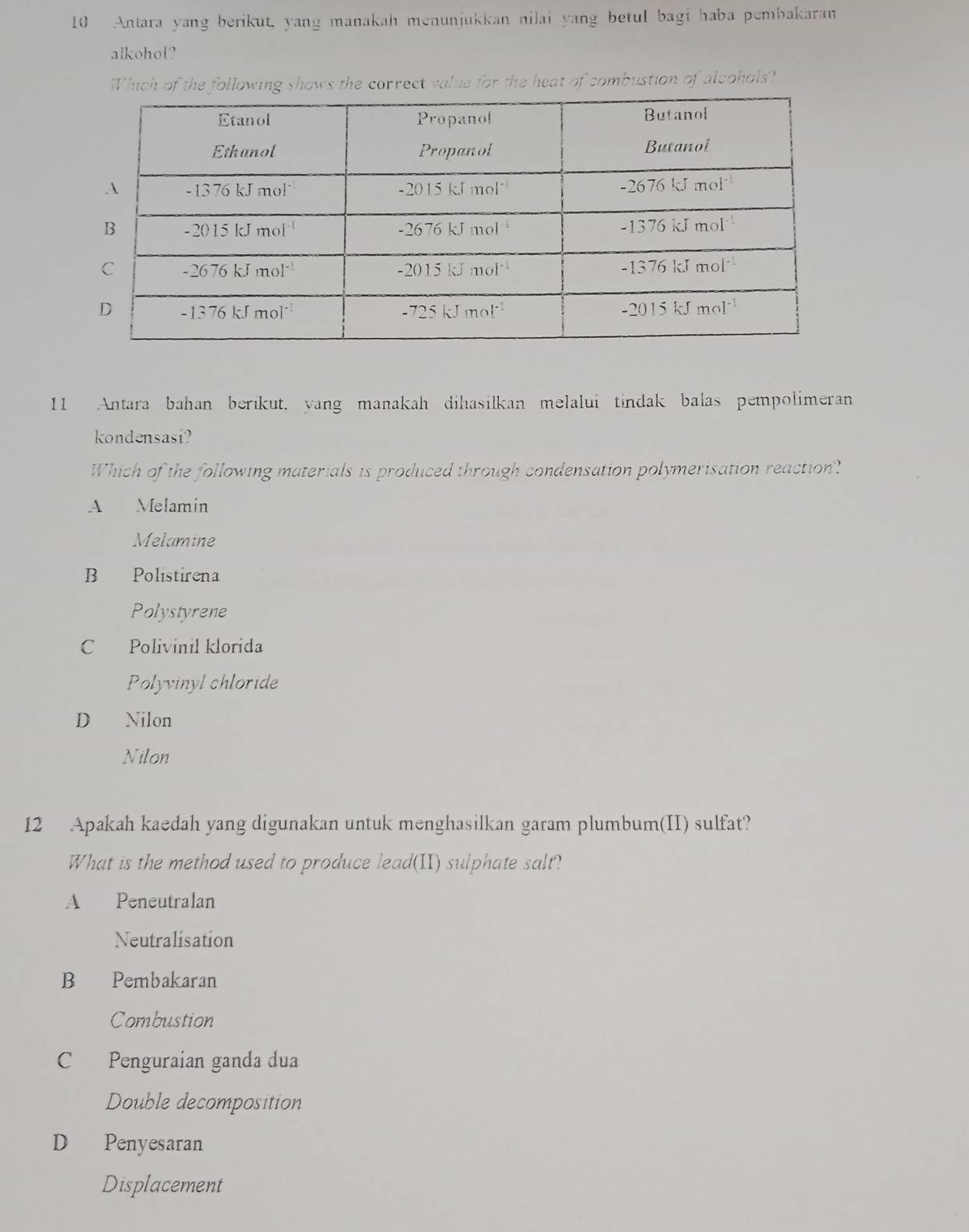 Antara yang berikut, yang manakah menunjukkan nilai yang betul bagi haba pembakaran
alkohol?
Which of the following shows the correct value for the heat of combustion of alcohols?
11 Antara bahan berikut. yang manakah dihasilkan melalui tindak balas pempolimeran
kondensasi?
Which of the following materials is produced through condensation polymerisation reaction?
A Melamin
Melamine
B Polistirena
Polystyrene
C Polivinil klorida
Polyvinyl chloride
D Nilon
Nilon
12 Apakah kaedah yang digunakan untuk menghasilkan garam plumbum(II) sulfat?
What is the method used to produce lead(II) sulphate salt?
A Peneutralan
Neutralisation
B Pembakaran
Combustion
C Penguraian ganda dua
Double decomposition
D Penyesaran
Displacement