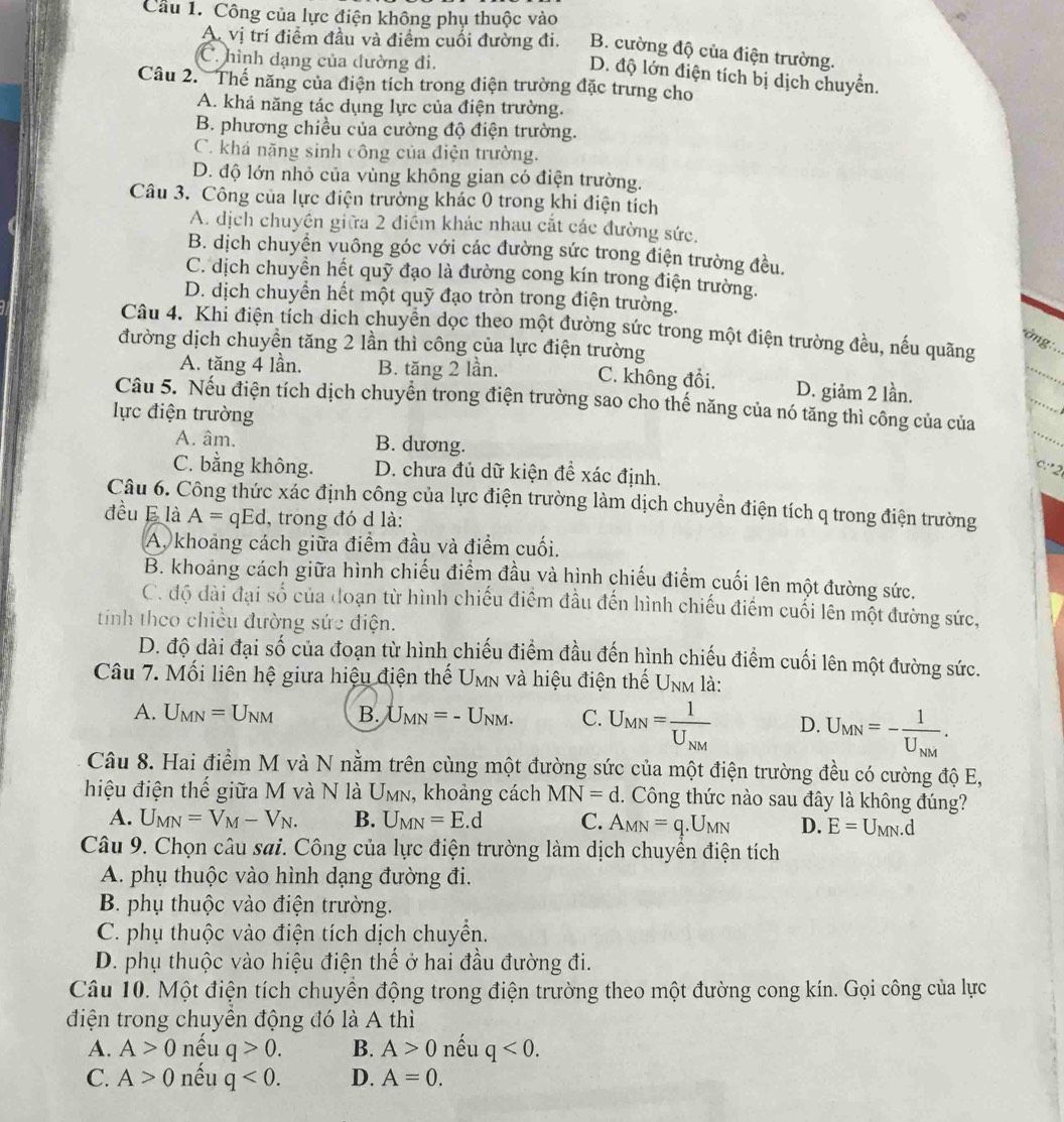 Công của lực điện không phụ thuộc vào
A. vị trí điểm đầu và điểm cuối đường đi. B. cường độ của điện trường.
C. hình dạng của đường đi.
D. độ lớn điện tích bị dịch chuyển.
Câu 2. Thế năng của điện tích trong điện trường đặc trưng cho
A. khả năng tác dụng lực của điện trường.
B. phương chiều của cường độ điện trường.
C. khá năng sinh công của điện trường.
D. độ lớn nhỏ của vùng không gian có điện trường.
Câu 3. Công của lực điện trường khác 0 trong khi điện tích
A. dịch chuyền giữa 2 điểm khác nhau cắt các đường sức.
B. dịch chuyển vuông góc với các đường sức trong điện trường đều.
C. dịch chuyển hết quỹ đạo là đường cong kín trong điện trường.
D. dịch chuyển hết một quỹ đạo tròn trong điện trường.
Câu 4. Khi điện tích dịch chuyển dọc theo một đường sức trong một điện trường đều, nếu quãng
đường dịch chuyền tăng 2 lần thì công của lực điện trường
*ờng:..
A. tăng 4 lần. B. tăng 2 lần. C. không đổi. D. giảm 2 lần.
Câu 5. Nếu điện tích dịch chuyển trong điện trường sao cho thế năng của nó tăng thì công của của
lực điện trường
A. âm. B. dương. c:2 _
C. bằng không. D. chưa đủ dữ kiện để xác định.
Câu 6. Công thức xác định công của lực điện trường làm dịch chuyển điện tích q trong điện trường
đều E là A=qEd , trong đó d là:
A. khoảng cách giữa điểm đầu và điểm cuối.
B. khoảng cách giữa hình chiếu điểm đầu và hình chiếu điểm cuối lên một đường sức.
C. độ dài đại số của đoạn từ hình chiếu điểm đầu đến hình chiếu điểm cuối lên một đường sức,
tính theo chiều đường sức điện.
D. độ dài đại số của đoạn từ hình chiếu điểm đầu đến hình chiếu điểm cuối lên một đường sức.
Câu 7. Mối liên hệ giưa hiệu điện thế U M in và hiệu điện thế Unm là:
A. U_MN=U_NM B. U_MN=-U_NM. C. U_MN=frac 1U_NM D. U_MN=-frac 1U_NM.
Câu 8. Hai điểm M và N nằm trên cùng một đường sức của một điện trường đều có cường độ E,
hiệu điện thế giữa M và N là U_MN , khoảng cách MN=d.  Công thức nào sau đây là không đúng?
A. U_MN=V_M-V_N. B. U_MN=E.d C. A_MN=q.U_MN D. E=U_MN.d
Câu 9. Chọn câu sai. Công của lực điện trường làm dịch chuyển điện tích
A. phụ thuộc vào hình dạng đường đi.
B. phụ thuộc vào điện trường.
C. phụ thuộc vào điện tích dịch chuyển.
D. phụ thuộc vào hiệu điện thể ở hai đầu đường đi.
Câu 10. Một điện tích chuyền động trong điện trường theo một đường cong kín. Gọi công của lực
điện trong chuyền động đó là A thì
A. A>0 nếu q>0. B. A>0 nếu q<0.
C. A>0 nếu q<0. D. A=0.