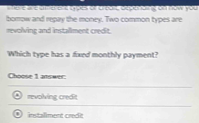 mele are emerent opes or drett, depending on now you
borrow and repay the money. Two common types are
revolving and instalment credit.
Which type has a fxed monthly payment?
Choose 1 answer:
revolving credit
instalment cred it