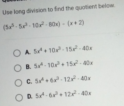 Use long division to find the quotient below.
(5x^5-5x^3-10x^2-80x)/ (x+2)
A. 5x^4+10x^3-15x^2-40x
B. 5x^4-10x^3+15x^2-40x
C. 5x^4+6x^3-12x^2-40x
D. 5x^4-6x^3+12x^2-40x