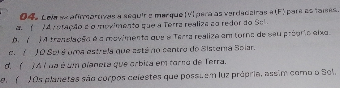 04ª Leia as afirmartivas a seguir e marque (V) para as verdadeiras e (F) para as falsas.
a. ( )A rotação é o movimento que a Terra realiza ao redor do Sol.
b. )A translação é o movimento que a Terra realiza em torno de seu próprio eixo.
c.  )O Sol é uma estrela que está no centro do Sistema Solar.
d.  )A Lua é um planeta que orbita em torno da Terra.
e.  ) Os planetas são corpos celestes que possuem luz própria, assim como o Sol.