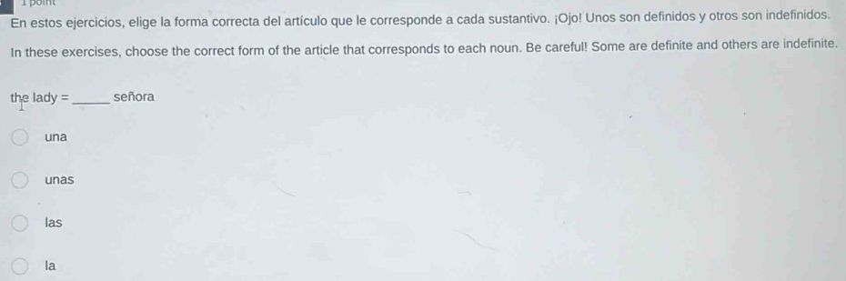 En estos ejercicios, elige la forma correcta del artículo que le corresponde a cada sustantivo. ¡Ojo! Unos son definidos y otros son indefinidos.
In these exercises, choose the correct form of the article that corresponds to each noun. Be careful! Some are definite and others are indefinite.
the lady = _señora
una
unas
las
la