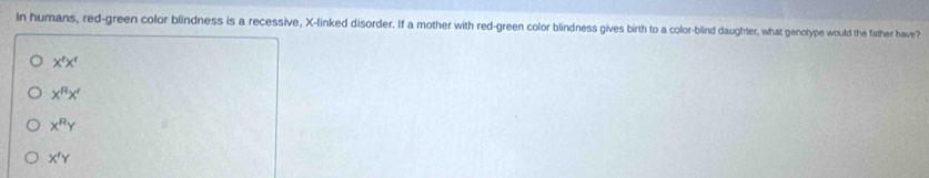 In humans, red-green color blindness is a recessive, X -linked disorder. If a mother with red-green color blindness gives birth to a color-blind daughter, what genotype would the father have?
X'X'
x^Rx^r
x^RY
X^fY