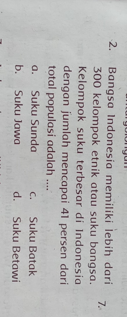 Bangsa Indonesía memilikí lebíh darí 7.
300 kelompok etnik atau suku bangsa.
Kelompok suku terbesar di Indonesía
dengan jumlah mencapai 41 persen dari
total populasi adalah ....
a. Suku Sunda c. Suku Batak
b. Suku Jawa d. Suku Betawi