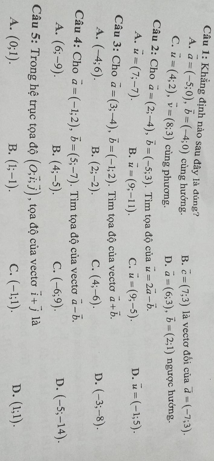 Khẳng định nào sau đây là đúng?
A. vector a=(-5;0),vector b=(-4;0) cùng hướng.
B. vector c=(7;3) là vectơ đối của vector d=(-7;3).
C. vector u=(4;2),vector v=(8;3) cùng phương.
D. vector a=(6;3),vector b=(2;1) ngược hướng.
Câu 2: Cho vector a=(2;-4),vector b=(-5;3). Tìm tọa độ của vector u=2vector a-vector b.
A. vector u=(7;-7). overline u=(-1;5).
B. vector u=(9;-11). C. vector u=(9;-5).
D.
Câu 3: Cho vector a=(3;-4),vector b=(-1;2). Tìm tọa độ của vectơ vector a+vector b.
A. (-4;6). D. (-3;-8).
B. (2;-2). C. (4;-6).
Câu 4: Cho vector a=(-1;2),vector b=(5;-7). Tìm tọa độ của vectơ vector a-vector b.
A. (6;-9). B. (4;-5). C. (-6;9).
D. (-5;-14).
Câu 5: Trong hệ trục tọa độ (O;vector i;vector j) , tọa độ của vectơ vector i+vector j là
D.
A. (0;1). B. (1;-1). C. (-1;1). (1;1).