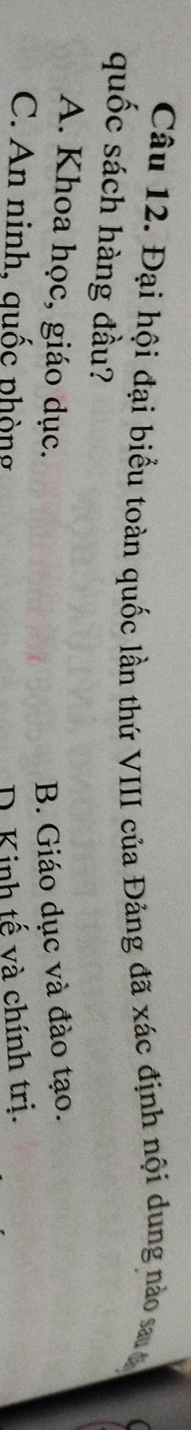 Đại hội đại biểu toàn quốc lần thứ VIII của Đảng đã xác định nội dung nào saa
quốc sách hàng đầu?
A. Khoa học, giáo dục. B. Giáo dục và đào tạo.
C. An ninh, quốc phòng D. Kinh tế và chính trị.