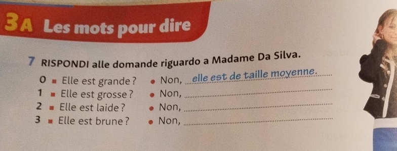 A Les mots pour dire
7 RISPONDI alle domande riguardo a Madame Da Silva.
_
0 ■Elle est grande? Non, elle est de taille moyenne.
_
1■ Elle est grosse? Non,
2 ■ Elle est laide? Non,
3 ■ Elle est brune? Non,_