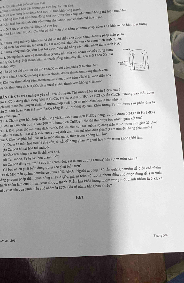 Xét các phát biểu về kim loại
a.Tính chất hoá học đặc trưng của kim loại là tính khử.
b. Kim loại cảng hoạt động hoá học thi tính khử cảng mạnh.
e. Những kim loại kẻm hoạt động hoả học (trơ) như vàng, platinum không thể hiện tính khử.
đ. Kim loại bạc có tính khử yếu trong khi cation Ag :* có tính oxi hoá mạnh.
Su 3. Xét các phát biểu về điều chế kim loại.
Cá. Các kim loại Fe, Al, Cu đều có thể điều chế bằng phương pháp dùng CO khử oxide kim loại tương
b. Trong công nghiệp, kim loại Al chỉ có thể điều chế được bằng phương pháp điện phân
c. Để tách Ag khỏi các tạp chất Fe, Cu ta có thể cho hỗn hợp vào dung dịch AgNO3 dư.
d. Trong công nghiệp, kim loại Na được điều chế bằng cách điện phân dung dịch NaCl.
4u 4. Nhúng thanh kẽm và thanh đồng (không tiếp xúc với nhau) vào cốc đựng dung Khóa X
ch H₃SO₄ loãng. Nổi thanh kẽm và thanh đồng bằng dây dẫn (có một khóa X) như 7n Cu
nh dưới đây: H₂SO₄
a) Tổc độ bọt khí thoát ra khi mở khóa X và khi đóng khóa X là như nhau. dung dịch
b) Khi đóng khóa X, có dòng electron chuyển dời từ thanh đồng sang thanh kẽm.
c) Khi thay thanh đồng bằng thanh magnesium, thanh kẽm vẫn bị ăn mòn điện hóa.
d) Khi thay dung dịch H_2SO bằng ancol etylic, thanh kẽm không bị ăn mòn.
HÀN III: Câu trắc nghiệm yêu cầu trả lời ngắn. Thí sinh trả lời từ câu 1 đến câu 6.
1âu 1. Có 5 dung dịch riêng biệt là CuCl_2,FeCl_3,AgNO_3, , HCl và HCl có lẫn CuCl_2 Nhúng vào mỗi dung
ịch một thanh Fe nguyên chất. Số trường hợp xuất hiện ăn mòn điện hóa là bao nhiêu?
2âu 2. Khử hoàn toàn 6,4 gam Fe_2O_3 bàng H_2 dư ở nhiệt độ cao. Khối lượng Fe thu được sau phản ứng là
ao nhiêu gam?
Câu 3. Cho m gam hỗn hợp X gồm Mg và Zn vào dung dịch H_2SO_4 loãng, dư thu được 0,7437 lit H_2( dl (c)
Khi cho m gam hỗn hợp X vào 200 mL dung dịch CuSO₄ 0,2M thì thu được bao nhiêu gam kết tủa?
Câu 4. Điện phân 100 mL dung dịch ở CuS O. 1M với điện cực trơ, cường độ dòng điện là 5A trong thời gian 25 phút
4 giây thì dừng lại. Xác định khối lượng dung dịch giảm sau quá trình điện phân? (Làm tròn đến hàng phần mười)
Câu 5. Cho các phát biểu về sự ăn mòn của gang, thép trong không khí ẩm:
(a) Dạng ăn mòn hoá học là chủ yếu, do sắt dễ dàng phản ứng với hơi nước trong không khí ẩm.
(b) Carbon bị oxi hóa tại cathode.
(c) Oxygen đóng vai trò là chất oxi hoá.
(d) Tại anode, Fe bị oxi hoá thành Fe^(3+)
(e) Carbon đóng vai trò là cực âm (cathode), sắt là cực dương (anode) khi sự ăn mòn xảy ra.
Có bao nhiêu phát biểu đúng trong các phát biểu trên?
Cầu 6. Một mẫu quặng bauxite có chứa 40% AI_2O_3. Người ta dùng 150 tấn quặng bauxite đề điều chế nhôm
pằng phương pháp điện phân nóng chảy Al_2O_3, giả sử toàn bộ lượng nhôm điều chế được dùng để sản xuất
Nhanh nhôm làm cửa thì sản xuất được x thanh. Biết rằng khối lượng nhôm trong một thanh nhôm là 5 kg và
suiệu suất của quá trình điều chế nhôm là 85%. Giá trị của x bằng bao nhiêu?
Hét
Trang 3/4
Mã đề: 801