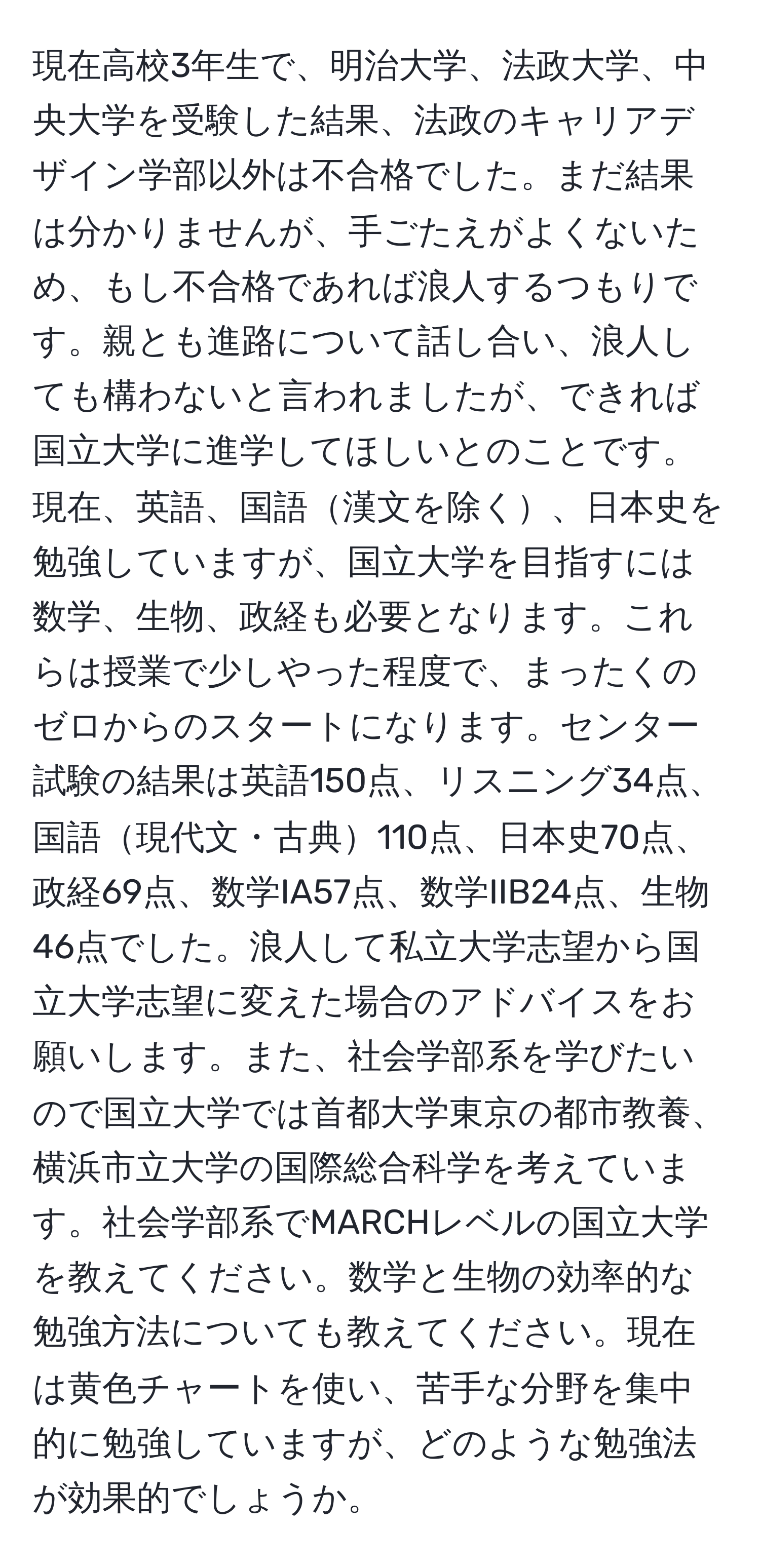 現在高校3年生で、明治大学、法政大学、中央大学を受験した結果、法政のキャリアデザイン学部以外は不合格でした。まだ結果は分かりませんが、手ごたえがよくないため、もし不合格であれば浪人するつもりです。親とも進路について話し合い、浪人しても構わないと言われましたが、できれば国立大学に進学してほしいとのことです。現在、英語、国語漢文を除く、日本史を勉強していますが、国立大学を目指すには数学、生物、政経も必要となります。これらは授業で少しやった程度で、まったくのゼロからのスタートになります。センター試験の結果は英語150点、リスニング34点、国語現代文・古典110点、日本史70点、政経69点、数学IA57点、数学IIB24点、生物46点でした。浪人して私立大学志望から国立大学志望に変えた場合のアドバイスをお願いします。また、社会学部系を学びたいので国立大学では首都大学東京の都市教養、横浜市立大学の国際総合科学を考えています。社会学部系でMARCHレベルの国立大学を教えてください。数学と生物の効率的な勉強方法についても教えてください。現在は黄色チャートを使い、苦手な分野を集中的に勉強していますが、どのような勉強法が効果的でしょうか。