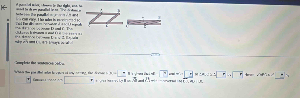 A parallel ruler, shown to the right, can be 
used to draw parallel lines. The distance 
between the parallel segments overline AB andA B
overline DC can vary. The ruler is constructed so 
that the distance between A and B equals D
the distance between D and C. The 
distance between A and C is the same as 
the distance between B and D. Explain 
why overline AB and overline DC are always parallel. 
Complete the sentences below 
When the parallel ruler is open at any setting, the distance BC=□ It is given that AB=□ and AC=□ so △ ABC≌ △ □ by Hence. ∠ ABC≌ ∠ ?b)
Because these are frac □  angles formed by lines overleftrightarrow AB and overleftrightarrow CD with transversal line BC, ABparallel DC.