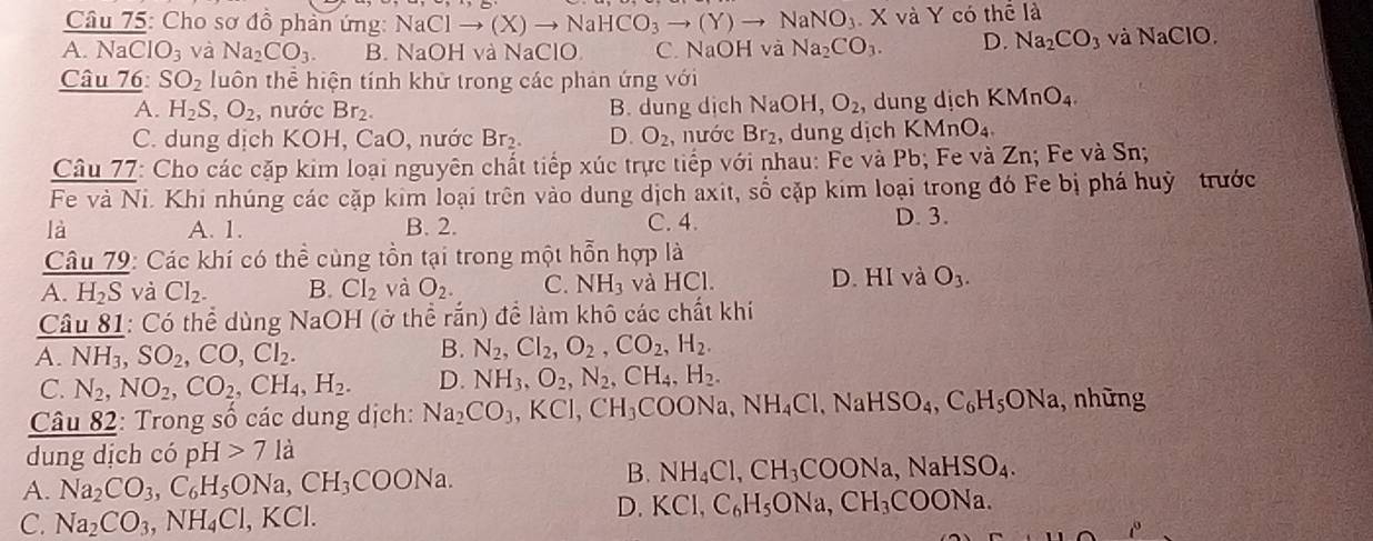 Cho sơ đồ phản ứng: NaClto (X)to NaHCO_3to (Y)to NaNO_3 X và Y có thể là
A. NaClO_3 và Na_2CO_3. B. NaOH và NaClO C. NaOH và Na_2CO_3. D. Na_2CO_3 và NaClO.
Câu 76: SO_2 luôn thể hiện tính khử trong các phản ứng với
A. H_2S,O_2 , nước Br_2. B. dung dịch NaOH,O_2 , dung dịch KMnO_4.
C. dung dịch KOH,CaO D, nước Br₂. D. O_2 , nước Br_2 , dung dịch KMnO_4.
Câu 77: Cho các cặp kim loại nguyên chất tiếp xúc trực tiếp với nhau: Fe và Pb; Fe và Zn; Fe và Sn;
Fe và Ni. Khi nhúng các cặp kim loại trên vào dung dịch axit, số cặp kim loại trong đó Fe bị phá huỳ trước
là A. 1. B. 2. C. 4. D. 3.
Câu 79: Các khí có thể cùng tồn tại trong một hỗn hợp là
D.
A. H_2S và CI_2. B. Cl_2 và O_2. C. NH_3 và HCl. HI và O_3.
Câu 81: Có thể dùng NaOH (ở thể rắn) để làm khô các chất khi
A. NH_3,SO_2,CO,Cl_2.
B. N_2,Cl_2,O_2,CO_2,H_2.
C. N_2,NO_2,CO_2,CH_4,H_2. D. NH_3,O_2,N_2,CH_4,H_2.
Câu 82: Trong số các dung dịch: Na_2CO_3,KCl,CH_3COONa,NH_4Cl,Na HSO_4,C_6H_5ONa , những
dung dịch có pH>71a
A. Na_2CO_3,C_6H_5ONa,CH_3COONa.
B. NH_4Cl,CH_3COONa,NaHSO_4.
C. Na_2CO_3,NH_4Cl,KCl.
D. KCl,C_6H_5ONa,CH_3COONa.