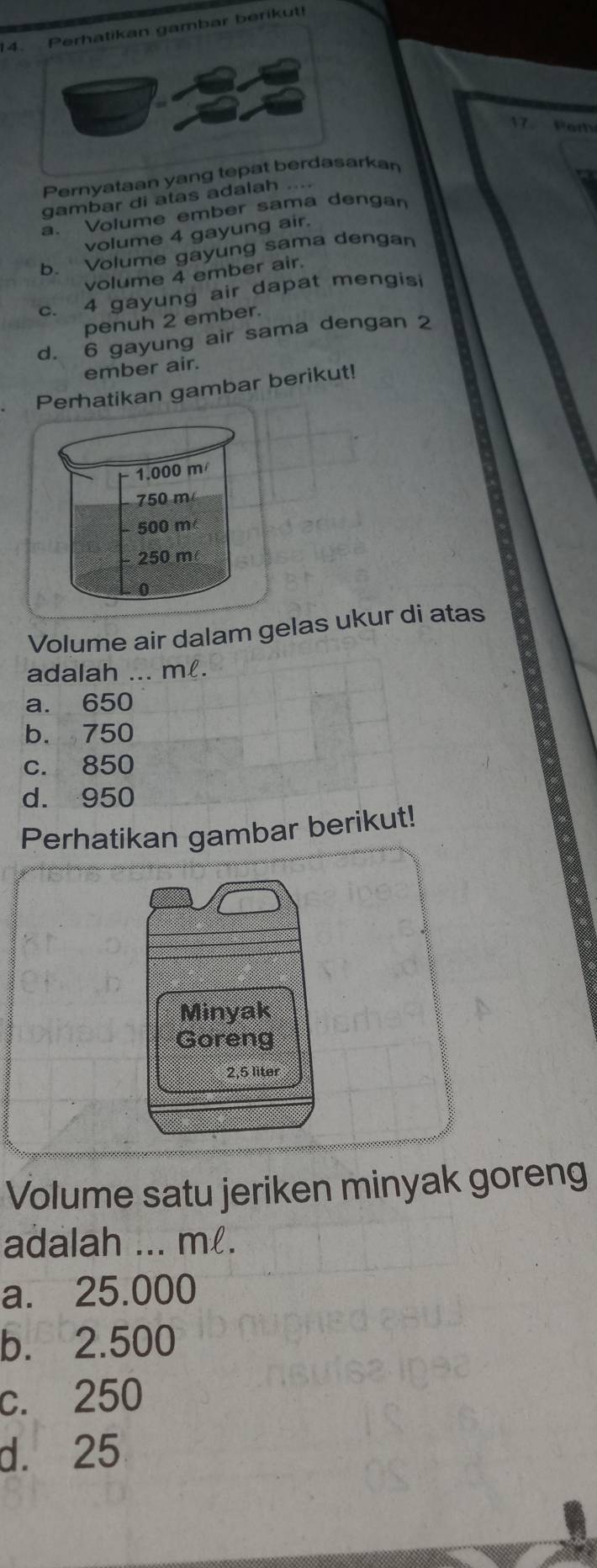 14ikan gambar berikut!
17. Per
Pernyataan yang terkan
gambar di atas adalah ....
a. Volume ember sama dengan
volume 4 gayung air.
b. Volume gayung sama dengan
volume 4 ember air.
c. 4 gayung air dapat mengisi
penuh 2 ember.
d. 6 gayung air sama dengan 2
ember air.
Perhatikan gambar berikut!
Volume air dalam gelas ukur di atas
adalah ... m.
a. 650
b. 750
c. 850
d. 950
Perhatikan gambar berikut!
Minyak
Goreng
2,5 liter
Volume satu jeriken minyak goreng
adalah ... ml.
a. 25.000
b. 2.500
c. 250
d. 25