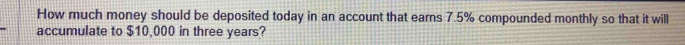 How much money should be deposited today in an account that earns 7.5% compounded monthly so that it will 
accumulate to $10,000 in three years?