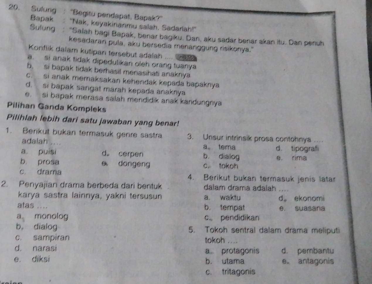 Sulung "Begitu pendapat, Bapak?”
Bapak "Nak, keyakinanmu salah. Sadarlah!"
Sulung "Salah bagi Bapak, benar bagiku. Dan, aku sadar benar akan itu. Dan penuh
kesadaran pula, aku bersedia menanggung risikonya."
Konflik dalam kutipan tersebut adalah
a. si anak tidak dipedulikan oleh orang tuanya
b. si bapak tidak berhasil menasihati anaknya
c. si anak memaksakan kehendak kepada bapaknya
d. si bapak sangat marah kepada anaknya
e. si bapak merasa salah mendidik anak kandungnya
Pilihan Ganda Kompleks
Pilihlah lebih dari satu jawaban yang benar!
1. Berikut bukan termasuk genre sastra 3. Unsur intrinsik prosa contohnya . 
adalah .... a tema
d. tipografi
a puisi d cerpen b. dialog
e. rima
b prosa e dongeng c tokoh
c. drama 4. Berikut bukan termasuk jenis latar
2. Penyajian drama berbeda dari bentuk dalam drama adalah_
karya sastra lainnya, yakni tersusun a. waktu d。 ekonomi
atas .... b. tempat e. suasana
a monolog c pendidikan
b dialog 5. Tokoh sentral dalam drama meliputi
c. sampiran tokoh _
d. narasi d. pembantu
a protagonis
e. diksi b. utama e. antagonis
c. tritagonis