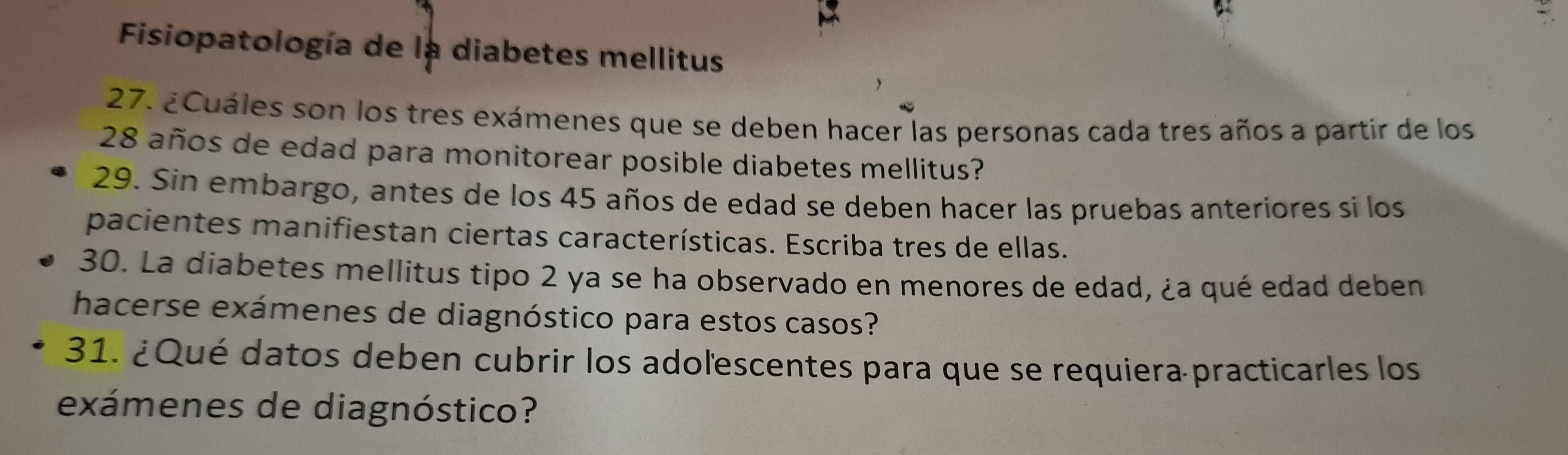 Fisiopatología de la diabetes mellitus 
27. ¿Cuáles son los tres exámenes que se deben hacer las personas cada tres años a partir de los
28 años de edad para monitorear posible diabetes mellitus? 
29. Sin embargo, antes de los 45 años de edad se deben hacer las pruebas anteriores si los 
pacientes manifiestan ciertas características. Escriba tres de ellas. 
30. La diabetes mellitus tipo 2 ya se ha observado en menores de edad, ¿a qué edad deben 
hacerse exámenes de diagnóstico para estos casos? 
31. ¿Qué datos deben cubrir los adoľescentes para que se requiera practicarles los 
exámenes de diagnóstico?