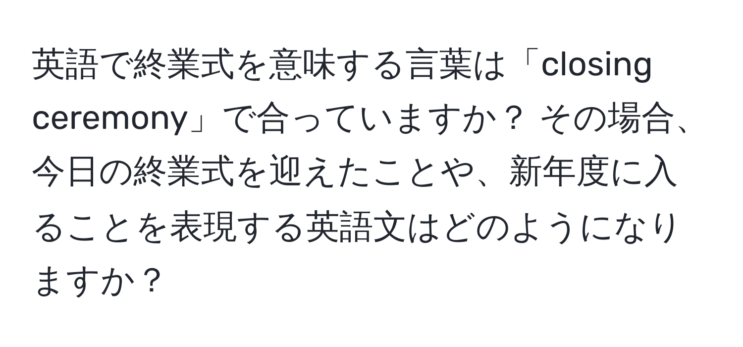 英語で終業式を意味する言葉は「closing ceremony」で合っていますか？ その場合、今日の終業式を迎えたことや、新年度に入ることを表現する英語文はどのようになりますか？