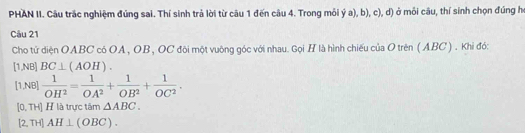 PHAN II. Câu trắc nghiệm đúng sai. Thí sinh trả lời từ câu 1 đến câu 4. Trong môi ý a), b), c), d) ở môi câu, thí sinh chọn đúng họ
Câu 21
Cho tứ diện OABC có OA , OB, OC đôi một vuông góc với nhau. Gọi H là hình chiếu của O trên (ABC ) . Khi đó:
[1,NB] BC⊥ (AOH).
[1,NB]  1/OH^2 = 1/OA^2 + 1/OB^2 + 1/OC^2 .
[0, TH] H là trực tâm △ ABC.
[2, TH] AH⊥ (OBC).